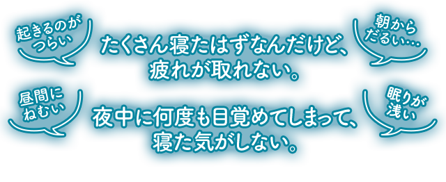 たくさん寝たはずなんだけど、 疲れが取れない。 夜中に何度も目覚めてしまって、 寝た気がしない。