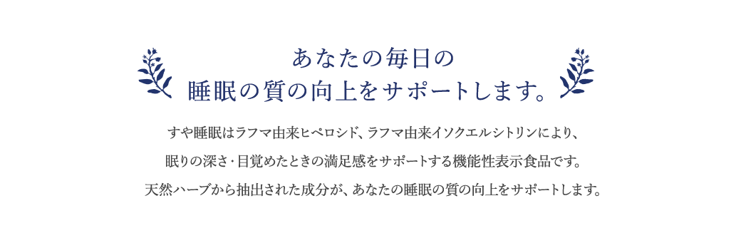あなたの毎日の睡眠をサポートします。すや睡眠は眠りの深さ・目覚めたときの睡眠に対する満足感をサポートする機能性表示食品です。天然ハーブから抽出された成分が、あなたの睡眠の質の向上をサポートします。